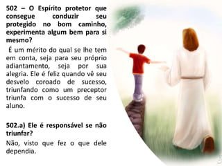 502 – O Espírito protetor que
consegue conduzir seu
protegido no bom caminho,
experimenta algum bem para si
mesmo?
É um mérito do qual se lhe tem
em conta, seja para seu próprio
adiantamento, seja por sua
alegria. Ele é feliz quando vê seu
desvelo coroado de sucesso,
triunfando como um preceptor
triunfa com o sucesso de seu
aluno.
502.a) Ele é responsável se não
triunfar?
Não, visto que fez o que dele
dependia.
 