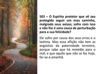 503 – O Espírito protetor que vê seu
protegido seguir um mau caminho,
malgrado seus avisos, sofre com isso
e não lhe é uma causa de perturbação
para a sua felicidade?
Ele sofre por causa dos seus erros e o
lastima. Mas essa aflição não tem as
angústias da paternidade terrestre,
porque sabe que há remédio para o
mal, e que aquilo que não se faz hoje,
far-se-á amanhã.
 