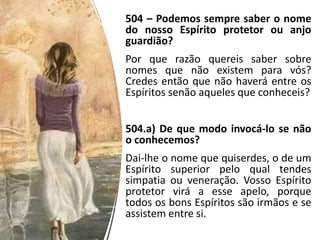 504 – Podemos sempre saber o nome
do nosso Espírito protetor ou anjo
guardião?
Por que razão quereis saber sobre
nomes que não existem para vós?
Credes então que não haverá entre os
Espíritos senão aqueles que conheceis?
504.a) De que modo invocá-lo se não
o conhecemos?
Dai-lhe o nome que quiserdes, o de um
Espírito superior pelo qual tendes
simpatia ou veneração. Vosso Espírito
protetor virá a esse apelo, porque
todos os bons Espíritos são irmãos e se
assistem entre si.
 