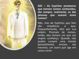 505 – Os Espíritos protetores
que tomam nomes conhecidos,
são sempre, realmente, os das
pessoas que usaram esses
nomes?
Não, mas de Espíritos que lhes
são simpáticos e que,
frequentemente, vêm por sua
ordem. Precisais de nomes,
então, eles tomam um que vos
inspire confiança. Quando não
podeis cumprir uma missão
pessoalmente, enviais, vós
mesmos, um outro que age em
vosso nome.
 