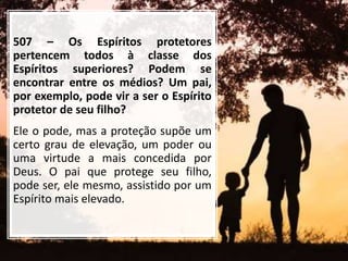 507 – Os Espíritos protetores
pertencem todos à classe dos
Espíritos superiores? Podem se
encontrar entre os médios? Um pai,
por exemplo, pode vir a ser o Espírito
protetor de seu filho?
Ele o pode, mas a proteção supõe um
certo grau de elevação, um poder ou
uma virtude a mais concedida por
Deus. O pai que protege seu filho,
pode ser, ele mesmo, assistido por um
Espírito mais elevado.
 