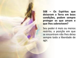 508 – Os Espíritos que
deixaram a Terra em boas
condições, podem sempre
proteger os que amam e
que lhes sobrevivem?
Seu poder é mais ou menos
restrito; a posição em que
se encontram não lhes deixa
sempre toda a liberdade de
agir.
 