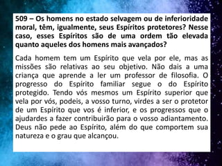 509 – Os homens no estado selvagem ou de inferioridade
moral, têm, igualmente, seus Espíritos protetores? Nesse
caso, esses Espíritos são de uma ordem tão elevada
quanto aqueles dos homens mais avançados?
Cada homem tem um Espírito que vela por ele, mas as
missões são relativas ao seu objetivo. Não dais a uma
criança que aprende a ler um professor de filosofia. O
progresso do Espírito familiar segue o do Espírito
protegido. Tendo vós mesmos um Espírito superior que
vela por vós, podeis, a vosso turno, virdes a ser o protetor
de um Espírito que vos é inferior, e os progressos que o
ajudardes a fazer contribuirão para o vosso adiantamento.
Deus não pede ao Espírito, além do que comportem sua
natureza e o grau que alcançou.
 