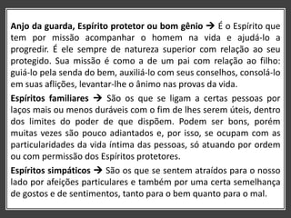 Anjo da guarda, Espírito protetor ou bom gênio  É o Espírito que
tem por missão acompanhar o homem na vida e ajudá-lo a
progredir. É ele sempre de natureza superior com relação ao seu
protegido. Sua missão é como a de um pai com relação ao filho:
guiá-lo pela senda do bem, auxiliá-lo com seus conselhos, consolá-lo
em suas aflições, levantar-lhe o ânimo nas provas da vida.
Espíritos familiares  São os que se ligam a certas pessoas por
laços mais ou menos duráveis com o fim de lhes serem úteis, dentro
dos limites do poder de que dispõem. Podem ser bons, porém
muitas vezes são pouco adiantados e, por isso, se ocupam com as
particularidades da vida íntima das pessoas, só atuando por ordem
ou com permissão dos Espíritos protetores.
Espíritos simpáticos  São os que se sentem atraídos para o nosso
lado por afeições particulares e também por uma certa semelhança
de gostos e de sentimentos, tanto para o bem quanto para o mal.
 