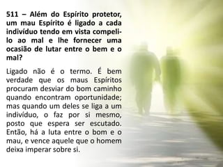 511 – Além do Espírito protetor,
um mau Espírito é ligado a cada
indivíduo tendo em vista compeli-
lo ao mal e lhe fornecer uma
ocasião de lutar entre o bem e o
mal?
Ligado não é o termo. É bem
verdade que os maus Espíritos
procuram desviar do bom caminho
quando encontram oportunidade;
mas quando um deles se liga a um
indivíduo, o faz por si mesmo,
posto que espera ser escutado.
Então, há a luta entre o bom e o
mau, e vence aquele que o homem
deixa imperar sobre si.
 