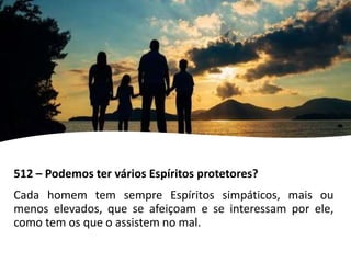 512 – Podemos ter vários Espíritos protetores?
Cada homem tem sempre Espíritos simpáticos, mais ou
menos elevados, que se afeiçoam e se interessam por ele,
como tem os que o assistem no mal.
 