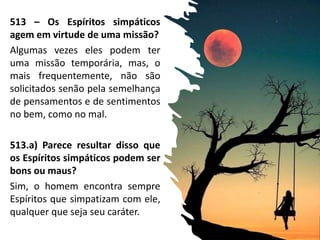 513 – Os Espíritos simpáticos
agem em virtude de uma missão?
Algumas vezes eles podem ter
uma missão temporária, mas, o
mais frequentemente, não são
solicitados senão pela semelhança
de pensamentos e de sentimentos
no bem, como no mal.
513.a) Parece resultar disso que
os Espíritos simpáticos podem ser
bons ou maus?
Sim, o homem encontra sempre
Espíritos que simpatizam com ele,
qualquer que seja seu caráter.
 