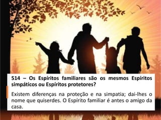 514 – Os Espíritos familiares são os mesmos Espíritos
simpáticos ou Espíritos protetores?
Existem diferenças na proteção e na simpatia; dai-lhes o
nome que quiserdes. O Espírito familiar é antes o amigo da
casa.
 