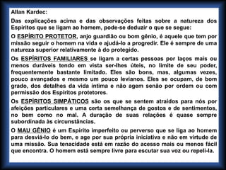 Allan Kardec:
Das explicações acima e das observações feitas sobre a natureza dos
Espíritos que se ligam ao homem, pode-se deduzir o que se segue:
O ESPÍRITO PROTETOR, anjo guardião ou bom gênio, é aquele que tem por
missão seguir o homem na vida e ajudá-lo a progredir. Ele é sempre de uma
natureza superior relativamente à do protegido.
Os ESPÍRITOS FAMILIARES se ligam a certas pessoas por laços mais ou
menos duráveis tendo em vista ser-lhes úteis, no limite de seu poder,
frequentemente bastante limitado. Eles são bons, mas, algumas vezes,
pouco avançados e mesmo um pouco levianos. Eles se ocupam, de bom
grado, dos detalhes da vida íntima e não agem senão por ordem ou com
permissão dos Espíritos protetores.
Os ESPÍRITOS SIMPÁTICOS são os que se sentem atraídos para nós por
afeições particulares e uma certa semelhança de gostos e de sentimentos,
no bem como no mal. A duração de suas relações é quase sempre
subordinada às circunstâncias.
O MAU GÊNIO é um Espírito imperfeito ou perverso que se liga ao homem
para desviá-lo do bem, e age por sua própria iniciativa e não em virtude de
uma missão. Sua tenacidade está em razão do acesso mais ou menos fácil
que encontra. O homem está sempre livre para escutar sua voz ou repeli-la.
 