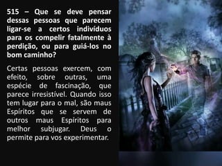 515 – Que se deve pensar
dessas pessoas que parecem
ligar-se a certos indivíduos
para os compelir fatalmente à
perdição, ou para guiá-los no
bom caminho?
Certas pessoas exercem, com
efeito, sobre outras, uma
espécie de fascinação, que
parece irresistível. Quando isso
tem lugar para o mal, são maus
Espíritos que se servem de
outros maus Espíritos para
melhor subjugar. Deus o
permite para vos experimentar.
 