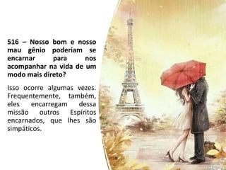516 – Nosso bom e nosso
mau gênio poderiam se
encarnar para nos
acompanhar na vida de um
modo mais direto?
Isso ocorre algumas vezes.
Frequentemente, também,
eles encarregam dessa
missão outros Espíritos
encarnados, que lhes são
simpáticos.
 