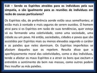 518 – Sendo os Espíritos atraídos para os indivíduos pela sua
simpatia, o são igualmente para as reuniões de indivíduos em
razão de causas particulares?
Os Espíritos vão, de preferência aonde estão seus semelhantes; aí
estão mais à vontade e mais seguros de serem ouvidos. O homem
atrai para si os Espíritos em razão de suas tendências, quer esteja
só ou formando uma coletividade, como uma sociedade, uma
cidade ou um povo. Há então, sociedades, cidades e povos que são
assistidos por Espíritos mais ou menos elevados segundo o caráter
e as paixões que neles dominam. Os Espíritos imperfeitos se
afastam daqueles que os repelem. Resulta disso que o
aperfeiçoamento moral das coletividades, como o dos indivíduos,
tende a afastar os maus Espíritos e a atrair os bons que excitam e
entretêm o sentimento do bem nas massas, como outros podem
lhes insuflar as más paixões.
 