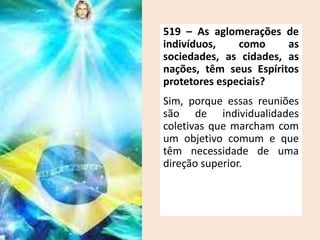 519 – As aglomerações de
indivíduos, como as
sociedades, as cidades, as
nações, têm seus Espíritos
protetores especiais?
Sim, porque essas reuniões
são de individualidades
coletivas que marcham com
um objetivo comum e que
têm necessidade de uma
direção superior.
 