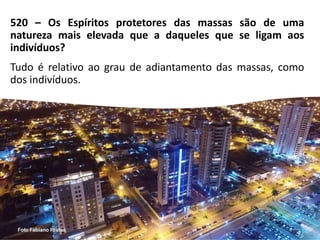 520 – Os Espíritos protetores das massas são de uma
natureza mais elevada que a daqueles que se ligam aos
indivíduos?
Tudo é relativo ao grau de adiantamento das massas, como
dos indivíduos.
 