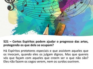 521 – Certos Espíritos podem ajudar o progresso das artes,
protegendo os que dela se ocupam?
Há Espíritos protetores especiais e que assistem aqueles que
os invocam, quando eles os julgam dignos. Mas que quereis
vós que façam com aqueles que creem ser o que não são?
Eles não fazem os cegos verem, nem os surdos ouvirem.
 