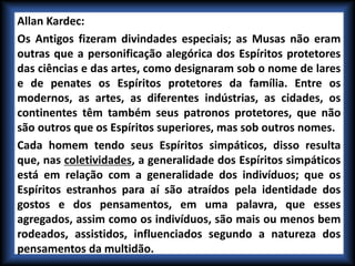 Allan Kardec:
Os Antigos fizeram divindades especiais; as Musas não eram
outras que a personificação alegórica dos Espíritos protetores
das ciências e das artes, como designaram sob o nome de lares
e de penates os Espíritos protetores da família. Entre os
modernos, as artes, as diferentes indústrias, as cidades, os
continentes têm também seus patronos protetores, que não
são outros que os Espíritos superiores, mas sob outros nomes.
Cada homem tendo seus Espíritos simpáticos, disso resulta
que, nas coletividades, a generalidade dos Espíritos simpáticos
está em relação com a generalidade dos indivíduos; que os
Espíritos estranhos para aí são atraídos pela identidade dos
gostos e dos pensamentos, em uma palavra, que esses
agregados, assim como os indivíduos, são mais ou menos bem
rodeados, assistidos, influenciados segundo a natureza dos
pensamentos da multidão.
 