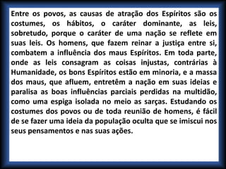 Entre os povos, as causas de atração dos Espíritos são os
costumes, os hábitos, o caráter dominante, as leis,
sobretudo, porque o caráter de uma nação se reflete em
suas leis. Os homens, que fazem reinar a justiça entre si,
combatem a influência dos maus Espíritos. Em toda parte,
onde as leis consagram as coisas injustas, contrárias à
Humanidade, os bons Espíritos estão em minoria, e a massa
dos maus, que afluem, entretêm a nação em suas ideias e
paralisa as boas influências parciais perdidas na multidão,
como uma espiga isolada no meio as sarças. Estudando os
costumes dos povos ou de toda reunião de homens, é fácil
de se fazer uma ideia da população oculta que se imiscui nos
seus pensamentos e nas suas ações.
 