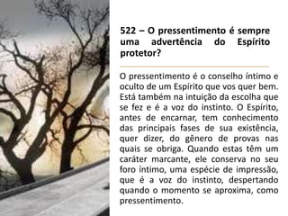 522 – O pressentimento é sempre
uma advertência do Espírito
protetor?
O pressentimento é o conselho íntimo e
oculto de um Espírito que vos quer bem.
Está também na intuição da escolha que
se fez e é a voz do instinto. O Espírito,
antes de encarnar, tem conhecimento
das principais fases de sua existência,
quer dizer, do gênero de provas nas
quais se obriga. Quando estas têm um
caráter marcante, ele conserva no seu
foro íntimo, uma espécie de impressão,
que é a voz do instinto, despertando
quando o momento se aproxima, como
pressentimento.
 