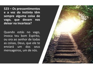 523 – Os pressentimentos
e a voz do instinto têm
sempre alguma coisa de
vago, que devam nos
deixar na incerteza?
Quando estás no vago,
invoca teu bom Espírito,
ou ora ao senhor de todas
as coisas, Deus, que ele te
enviará um dos seus
mensageiros, um de nós.
 