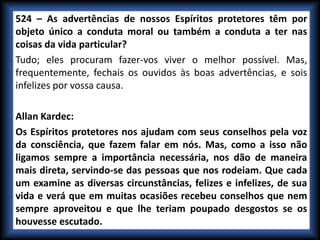 524 – As advertências de nossos Espíritos protetores têm por
objeto único a conduta moral ou também a conduta a ter nas
coisas da vida particular?
Tudo; eles procuram fazer-vos viver o melhor possível. Mas,
frequentemente, fechais os ouvidos às boas advertências, e sois
infelizes por vossa causa.
Allan Kardec:
Os Espíritos protetores nos ajudam com seus conselhos pela voz
da consciência, que fazem falar em nós. Mas, como a isso não
ligamos sempre a importância necessária, nos dão de maneira
mais direta, servindo-se das pessoas que nos rodeiam. Que cada
um examine as diversas circunstâncias, felizes e infelizes, de sua
vida e verá que em muitas ocasiões recebeu conselhos que nem
sempre aproveitou e que lhe teriam poupado desgostos se os
houvesse escutado.
 