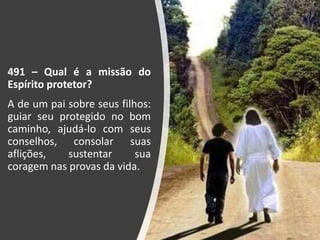 491 – Qual é a missão do
Espírito protetor?
A de um pai sobre seus filhos:
guiar seu protegido no bom
caminho, ajudá-lo com seus
conselhos, consolar suas
aflições, sustentar sua
coragem nas provas da vida.
 
