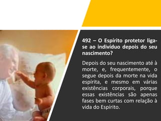 492 – O Espírito protetor liga-
se ao indivíduo depois do seu
nascimento?
Depois do seu nascimento até à
morte, e, frequentemente, o
segue depois da morte na vida
espírita, e mesmo em várias
existências corporais, porque
essas existências são apenas
fases bem curtas com relação à
vida do Espírito.
 