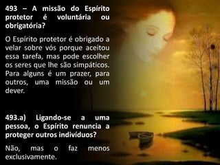 493 – A missão do Espírito
protetor é voluntária ou
obrigatória?
O Espírito protetor é obrigado a
velar sobre vós porque aceitou
essa tarefa, mas pode escolher
os seres que lhe são simpáticos.
Para alguns é um prazer, para
outros, uma missão ou um
dever.
493.a) Ligando-se a uma
pessoa, o Espírito renuncia a
proteger outros indivíduos?
Não, mas o faz menos
exclusivamente.
 