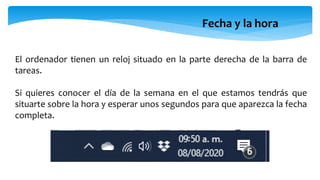 Fecha y la hora
El ordenador tienen un reloj situado en la parte derecha de la barra de
tareas.
Si quieres conocer el día de la semana en el que estamos tendrás que
situarte sobre la hora y esperar unos segundos para que aparezca la fecha
completa.
 
