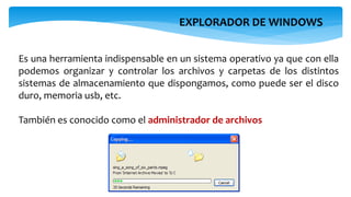 EXPLORADOR DE WINDOWS
Es una herramienta indispensable en un sistema operativo ya que con ella
podemos organizar y controlar los archivos y carpetas de los distintos
sistemas de almacenamiento que dispongamos, como puede ser el disco
duro, memoria usb, etc.
También es conocido como el administrador de archivos
 