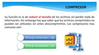 COMPRESOR
Su función es la de reducir el tamaño de los archivos sin perder nada de
información. Sin embargo hay que saber que los archivos comprimidos no
pueden ser utilizados sin antes descomprimirlos. Los compresores mas
comunes son:
Winzip extension .zip
Winrar extension .rar
 