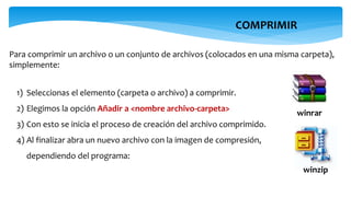 COMPRIMIR
Para comprimir un archivo o un conjunto de archivos (colocados en una misma carpeta),
simplemente:
1) Seleccionas el elemento (carpeta o archivo) a comprimir.
2) Elegimos la opción Añadir a <nombre archivo-carpeta>
3) Con esto se inicia el proceso de creación del archivo comprimido.
4) Al finalizar abra un nuevo archivo con la imagen de compresión,
dependiendo del programa:
winzip
winrar
 