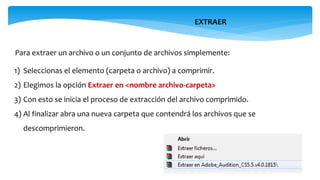 EXTRAER
Para extraer un archivo o un conjunto de archivos simplemente:
1) Seleccionas el elemento (carpeta o archivo) a comprimir.
2) Elegimos la opción Extraer en <nombre archivo-carpeta>
3) Con esto se inicia el proceso de extracción del archivo comprimido.
4) Al finalizar abra una nueva carpeta que contendrá los archivos que se
descomprimieron.
 