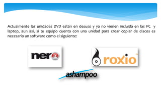 Actualmente las unidades DVD están en desuso y ya no vienen incluida en las PC y
laptop, aun asi, si tu equipo cuenta con una unidad para crear copiar de discos es
necesario un software como el siguiente:
 