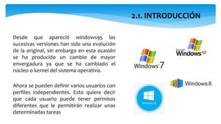 2.1. INTRODUCCIÓN
Desde que apareció windows95 las
sucesivas versiones han sido una evolución
de la original, sin embargo en esta ocasión
se ha producido un cambio de mayor
envergadura ya que se ha cambiado el
núcleo o kernel del sistema operativo.
Ahora se pueden definir varios usuarios con
perfiles independientes. Esto quiere decir
que cada usuario puede tener permisos
diferentes que le permitirán realizar unas
determinadas tareas
 