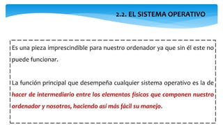 2.2. EL SISTEMA OPERATIVO
Es una pieza imprescindible para nuestro ordenador ya que sin él este no
puede funcionar.
La función principal que desempeña cualquier sistema operativo es la de
hacer de intermediario entre los elementos físicos que componen nuestro
ordenador y nosotros, haciendo así más fácil su manejo.
 