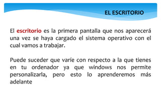 EL ESCRITORIO
El escritorio es la primera pantalla que nos aparecerá
una vez se haya cargado el sistema operativo con el
cual vamos a trabajar.
Puede suceder que varíe con respecto a la que tienes
en tu ordenador ya que windows nos permite
personalizarla, pero esto lo aprenderemos más
adelante
 
