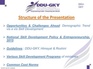 DDU-
GKY
DDU-GKY, April 2015. Confidential
Structure of the Presentation
 Opportunities & Challenges Ahead: Demographic Trend
vis a vis Skill Development
 National Skill Development Policy & Entrepreneurship,
2015
 Guidelines : DDU-GKY, Himayat & Roshini
 Various Skill Development Programs of ministries
 Common Cost Norms
 