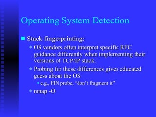 Operating System Detection Stack fingerprinting:  OS vendors often interpret specific RFC guidance differently when implementing their versions of TCP/IP stack. Probing for these differences gives educated guess about the OS e.g., FIN probe, “don’t fragment it” nmap -O 