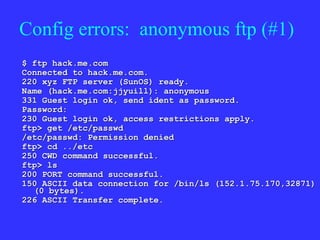 Config errors:  anonymous ftp (#1) $ ftp hack.me.com Connected to hack.me.com. 220 xyz FTP server (SunOS) ready. Name (hack.me.com:jjyuill): anonymous 331 Guest login ok, send ident as password. Password: 230 Guest login ok, access restrictions apply. ftp> get /etc/passwd /etc/passwd: Permission denied ftp> cd ../etc 250 CWD command successful. ftp> ls 200 PORT command successful. 150 ASCII data connection for /bin/ls (152.1.75.170,32871) (0 bytes). 226 ASCII Transfer complete. 