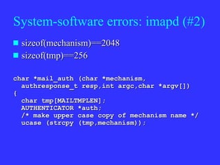 System-software errors: imapd (#2) sizeof(mechanism)==2048 sizeof(tmp)==256 char *mail_auth (char *mechanism, authresponse_t resp,int argc,char *argv[]) { char tmp[MAILTMPLEN]; AUTHENTICATOR *auth; /* make upper case copy of mechanism name */ ucase (strcpy (tmp,mechanism));  