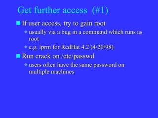 Get further access  (#1) If user access, try to gain root usually via a bug in a command which runs as root e.g. lprm for RedHat 4.2 (4/20/98) Run crack on /etc/passwd users often have the same password on multiple machines 