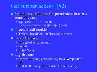 Get further access  (#2) Exploit misconfigured file permissions in user’s home directory e.g.  echo ‘+ +’ >> .rhosts Format of entries: [+|-] [host] [+|-] [user] If root, install rootkits Trojans, backdoors, sniffers, log cleaners Packet Sniffing ftp and telnet passwords e-mail Lotus Notes Log cleaners Start with syslog.conf, edit log files, Wzap wtmp file Edit shell history file (or disable shell history) 
