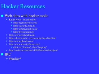 Hacker Resources Web sites with hacker tools: Kevin Kotas’ favorite sites: http://technotronic.com/ http://security.pine.nl/ http://astalavista.box.sk/ http://Freshmeat.net/ http://www.rootshell.com http://oliver.efri.hr/~crv/security/bugs/list.html http://www.phrack.com/ http://www.securityfocus.com/ click on “forums”, then “bugtraq” http://main.succeed.net/~kill9/hack/tools/trojans/ IRC #hacker* 