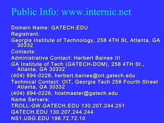 Public Info: www.internic.net Domain Name: GATECH.EDU  Registrant:  Georgia Institute of Technology, 258 4TH St, Atlanta, GA 30332 Contacts:  Administrative Contact: Herbert Baines III  GA Institute of Tech (GATECH-DOM), 258 4TH St., Atlanta, GA 30332  (404) 894-0226, herbert.baines@oit.gatech.edu  Technical Contact: OIT, Georgia Tech 258 Fourth Street Atlanta, GA 30332 (404) 894-0226, hostmaster@gatech.edu  Name Servers:  TROLL-GW.GATECH.EDU 130.207.244.251  GATECH.EDU 130.207.244.244  NS1.USG.EDU 198.72.72.10 