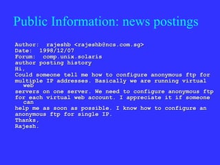 Public Information: news postings Author:  rajeshb <rajeshb@ncs.com.sg> Date:  1998/12/07 Forum:  comp.unix.solaris  author posting history  Hi, Could someone tell me how to configure anonymous ftp for multiple IP addresses. Basically we are running virtual web servers on one server. We need to configure anonymous ftp for each virtual web account. I appreciate it if someone can help me as soon as possible. I know how to configure an anonymous ftp for single IP. Thanks, Rajesh. 