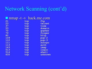 Network Scanning (cont’d) nmap -t -v  hack.me.com 21  tcp  ftp  23  tcp  telnet  37  tcp  time  53  tcp  domain  70  tcp  gopher  79  tcp  finger  80  tcp  http  109  tcp  pop-2  110  tcp  pop-3  111  tcp  sunrpc  113  tcp  auth  143  tcp  imap  513  tcp  login  514  tcp  shell  635  tcp  unknown  