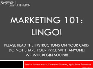 MARKETING 101:
LINGO!
PLEASE READ THE INSTRUCTIONS ON YOUR CARD,
DO NOT SHARE YOUR PRICE WITH ANYONE!
WE WILL BEGIN SOON!!!
Jessica Johnson – Asst. Extension Educator, Agricultural Economics
Updated: 2/24/2014

 