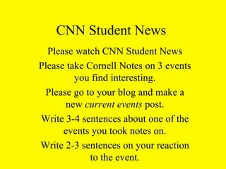 CNN Student News Please watch CNN Student News Please take Cornell Notes on 3 events you find interesting. Please go to your blog and make a new  current events  post. Write 3-4 sentences about one of the events you took notes on. Write 2-3 sentences on your reaction to the event. 