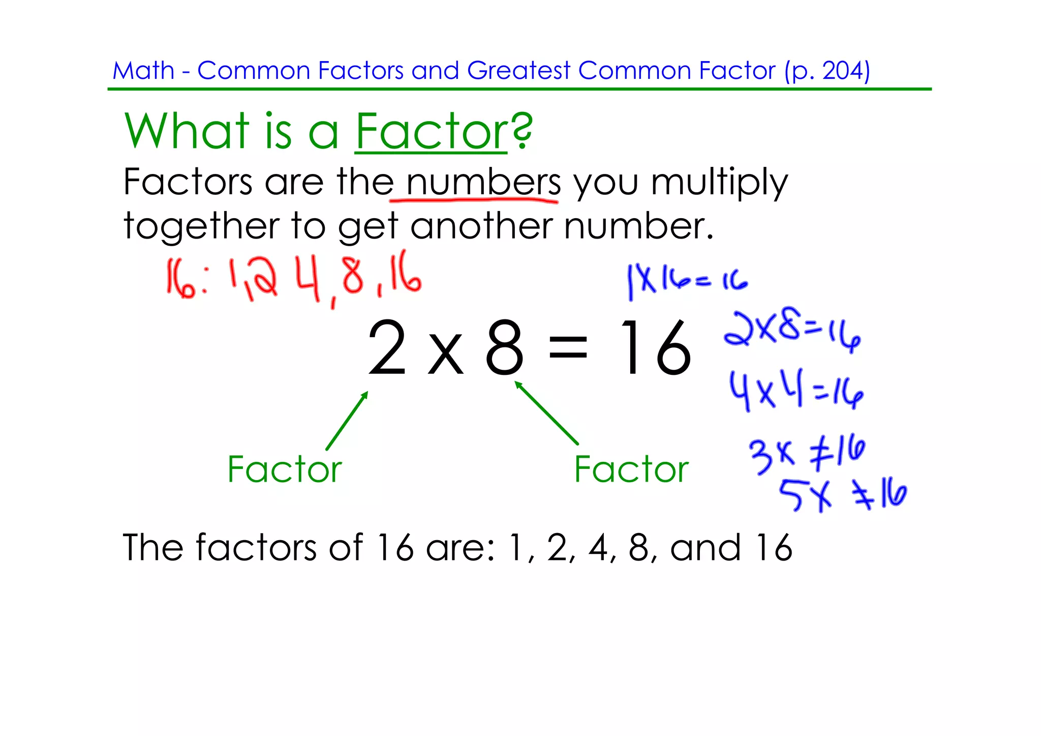 Math ­ Common Factors and Greatest Common Factor (p. 204)

What is a Factor?
Factors are the numbers you multiply
together to get another number.


                   2 x 8 = 16
        Factor                    Factor

The factors of 16 are: 1, 2, 4, 8, and 16
 