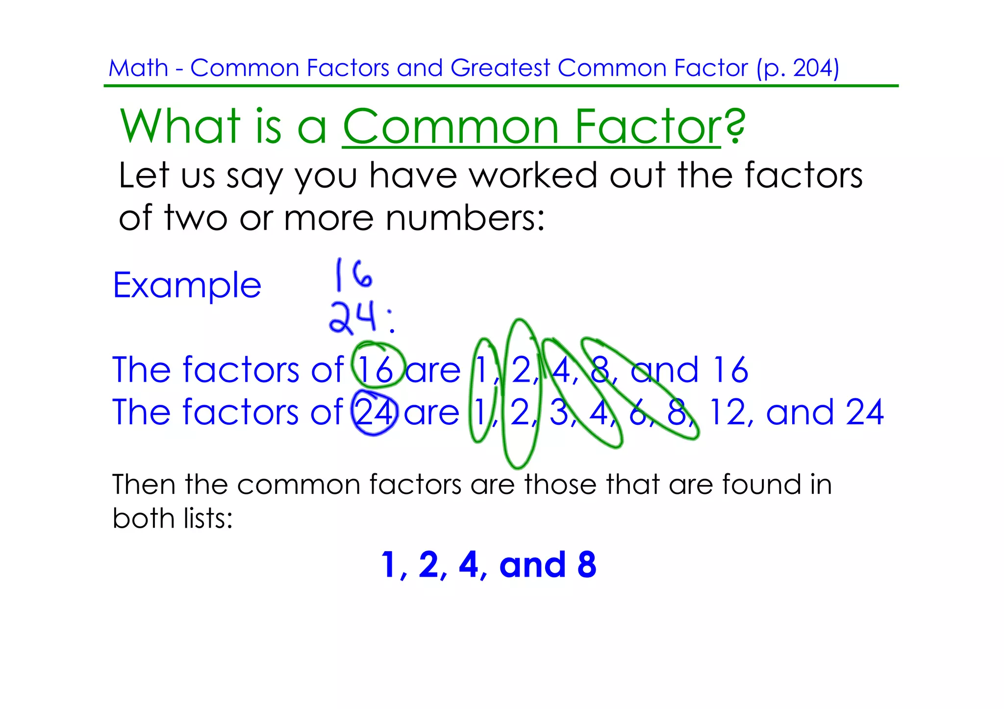 Math ­ Common Factors and Greatest Common Factor (p. 204)

What is a Common Factor?
Let us say you have worked out the factors
of two or more numbers:
Example

The factors of 16 are 1, 2, 4, 8, and 16
The factors of 24 are 1, 2, 3, 4, 6, 8, 12, and 24
Then the common factors are those that are found in
both lists:
                     1, 2, 4, and 8
 